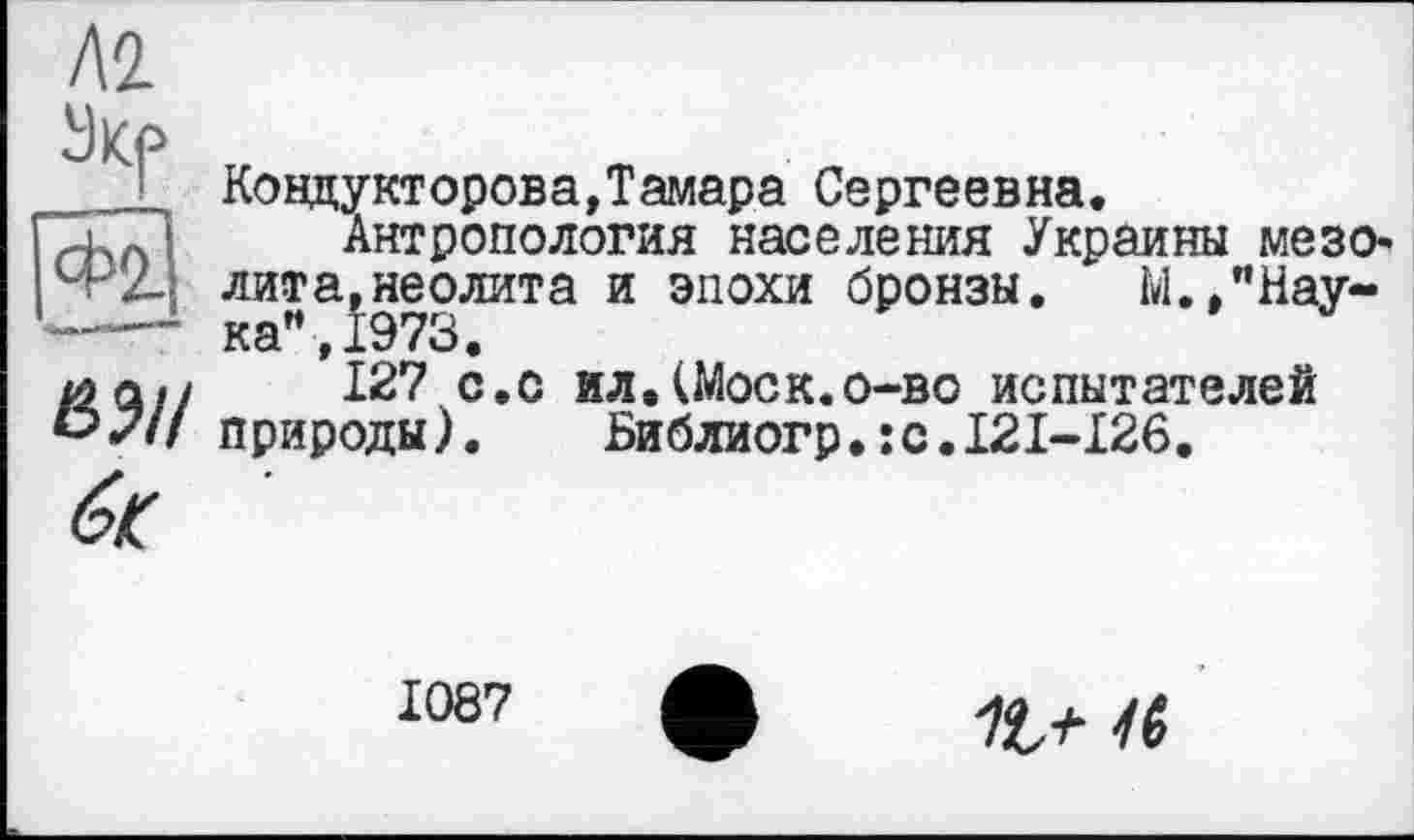 ﻿акр
Ковдукторова,Тамара Сергеевна.
Антропология населения Украины мезо-■Л лита,неолита и эпохи бронзы. М.,"Нау~ —■ каи,1973.
клл// 127 с.с ил.(Моск.о-во испытателей °7// природы). Библиогр.:с.121~126.
1087
16